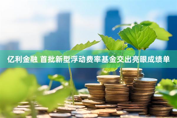 亿利金融 首批新型浮动费率基金交出亮眼成绩单