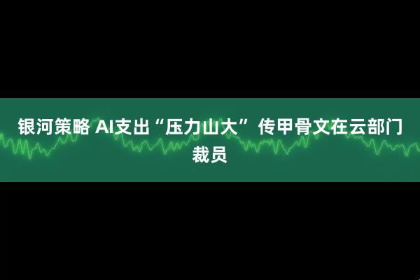 银河策略 AI支出“压力山大” 传甲骨文在云部门裁员