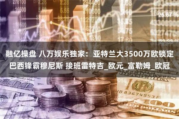 融亿操盘 八万娱乐独家：亚特兰大3500万欧锁定巴西锋霸穆尼斯 接班雷特吉_欧元_富勒姆_欧冠