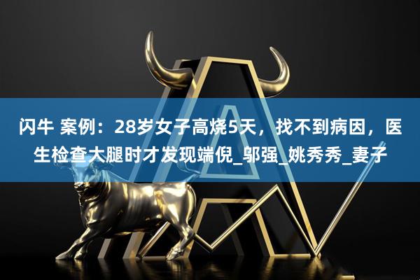 闪牛 案例：28岁女子高烧5天，找不到病因，医生检查大腿时才发现端倪_邬强_姚秀秀_妻子