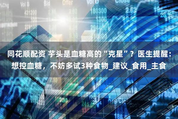 同花顺配资 芋头是血糖高的“克星”？医生提醒：想控血糖，不妨多试3种食物_建议_食用_主食