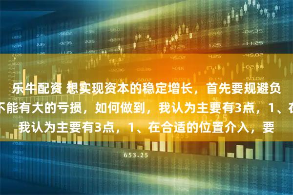 乐牛配资 想实现资本的稳定增长，首先要规避负向复利。简单说就是不能有大的亏损，如何做到，我认为主要有3点，1、在合适的位置介入，要