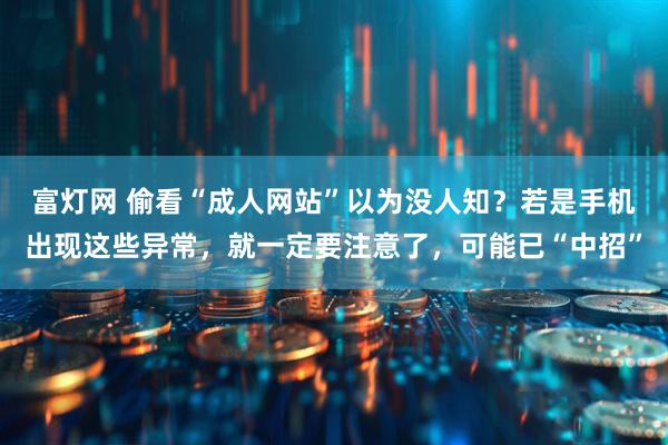 富灯网 偷看“成人网站”以为没人知？若是手机出现这些异常，就一定要注意了，可能已“中招”