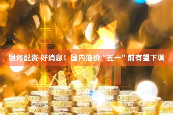 银河配资 好消息！国内油价“五一”前有望下调