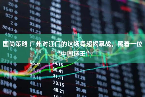 国尚策略 广州对江门的这场粤超揭幕战，藏着一位“中国球王”