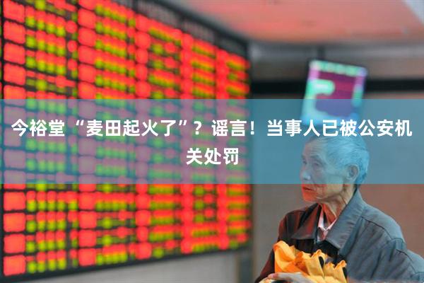 今裕堂 “麦田起火了”？谣言！当事人已被公安机关处罚