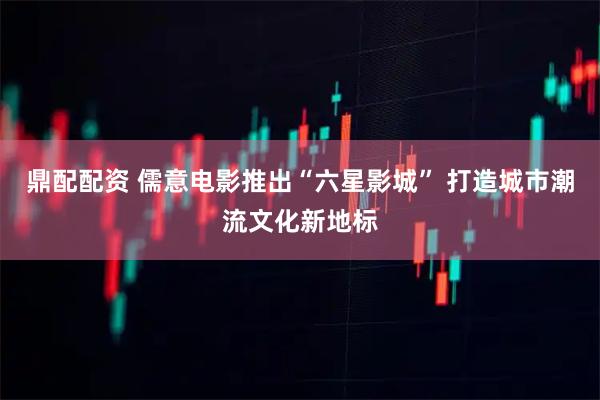 鼎配配资 儒意电影推出“六星影城” 打造城市潮流文化新地标