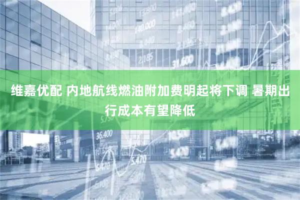 维嘉优配 内地航线燃油附加费明起将下调 暑期出行成本有望降低