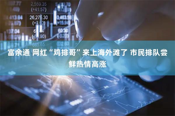 富余通 网红“鸡排哥”来上海外滩了 市民排队尝鲜热情高涨