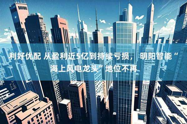 利好优配 从盈利近5亿到持续亏损， 明阳智能“海上风电龙头”地位不再