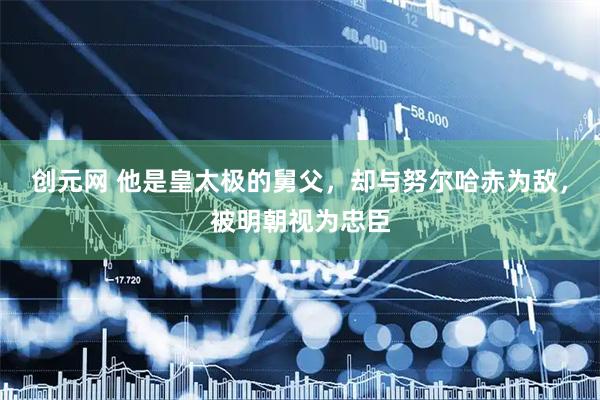 创元网 他是皇太极的舅父，却与努尔哈赤为敌，被明朝视为忠臣