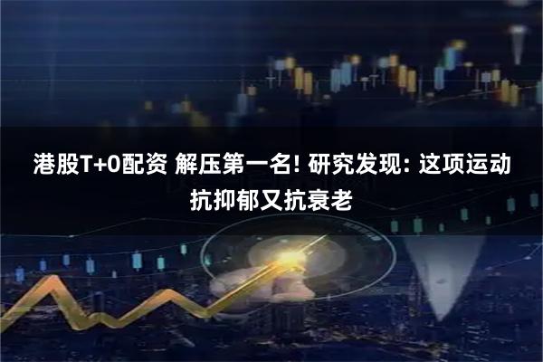 港股T+0配资 解压第一名! 研究发现: 这项运动抗抑郁又抗衰老